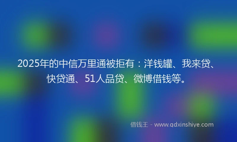 2025年的中信万里通被拒有：洋钱罐、我来贷、快贷通、51人品贷、微博借钱等。
