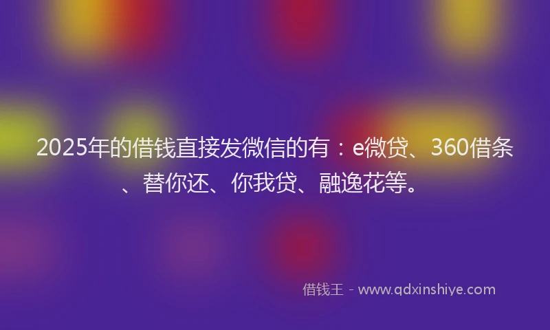 2025年的借钱直接发微信的有：e微贷、360借条、替你还、你我贷、融逸花等。