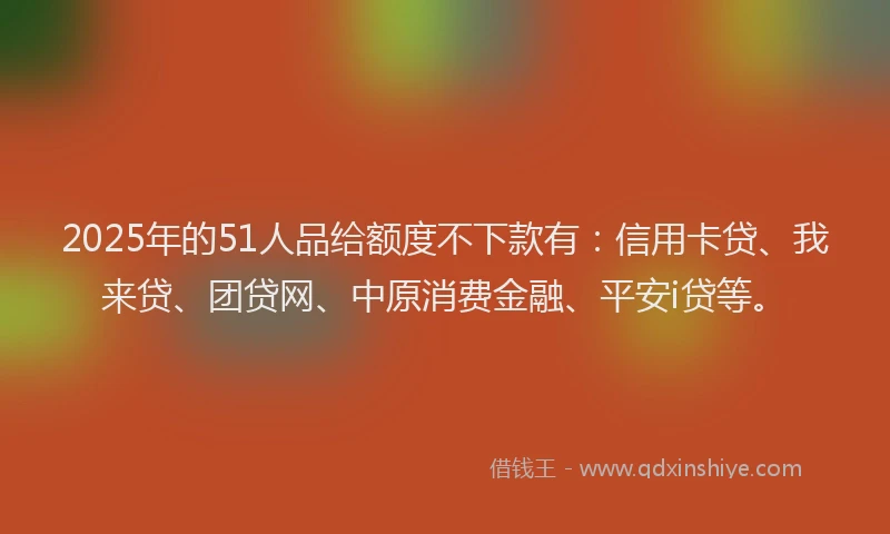 2025年的51人品给额度不下款有：信用卡贷、我来贷、团贷网、中原消费金融、平安i贷等。