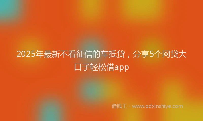 2025年最新不看征信的车抵贷，分享5个网贷大口子轻松借app