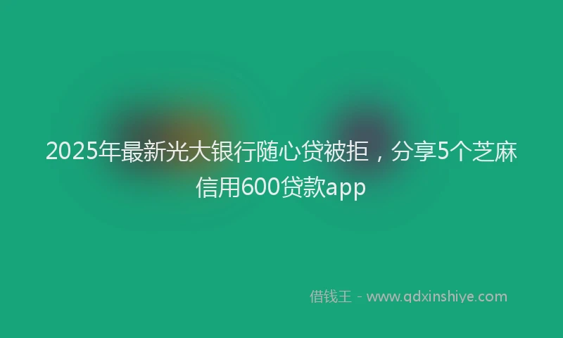 2025年最新光大银行随心贷被拒，分享5个芝麻信用600贷款app
