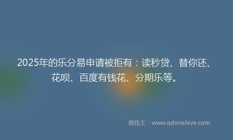 2025年的乐分易申请被拒有：读秒贷、替你还、花呗、百度有钱花、分期乐等。