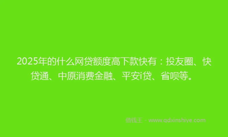 2025年的什么网贷额度高下款快有：投友圈、快贷通、中原消费金融、平安i贷、省呗等。