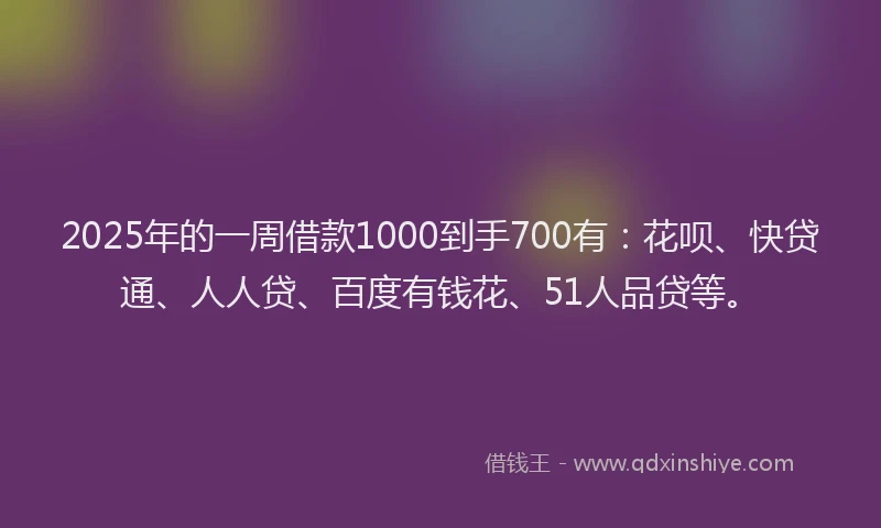 2025年的一周借款1000到手700有：花呗、快贷通、人人贷、百度有钱花、51人品贷等。
