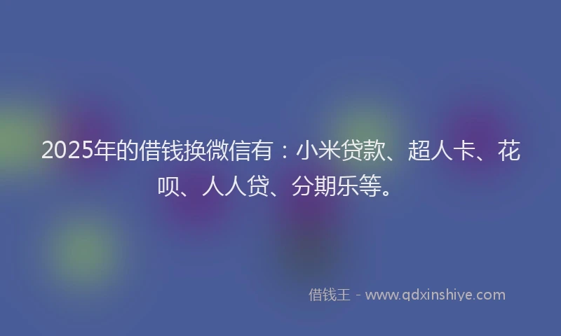 2025年的借钱换微信有：小米贷款、超人卡、花呗、人人贷、分期乐等。