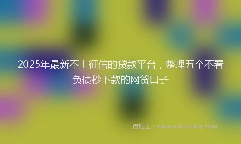 2025年最新不上征信的贷款平台，整理五个不看负债秒下款的网贷口子