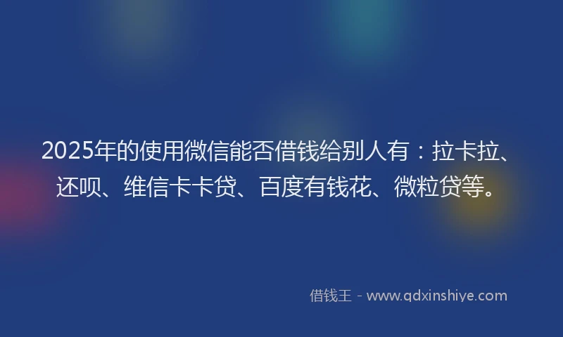 2025年的使用微信能否借钱给别人有：拉卡拉、还呗、维信卡卡贷、百度有钱花、微粒贷等。