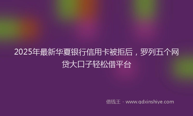 2025年最新华夏银行信用卡被拒后，罗列五个网贷大口子轻松借平台