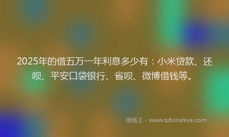 2025年的借五万一年利息多少有：小米贷款、还呗、平安口袋银行、省呗、微博借钱等。