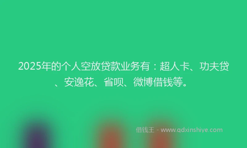 2025年的个人空放贷款业务有：超人卡、功夫贷、安逸花、省呗、微博借钱等。