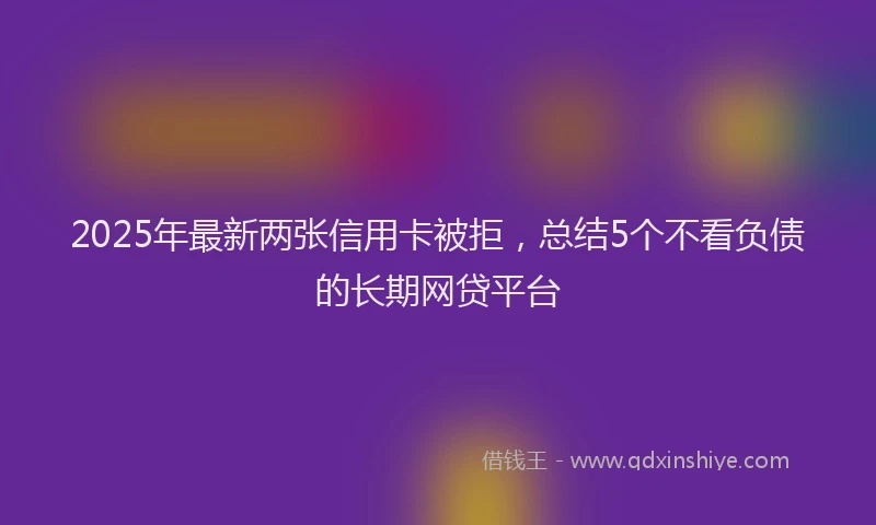 2025年最新两张信用卡被拒，总结5个不看负债的长期网贷平台