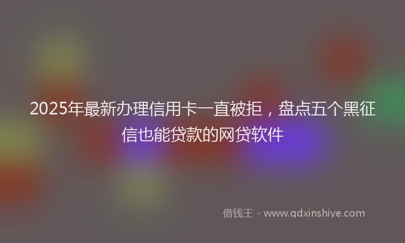 2025年最新办理信用卡一直被拒，盘点五个黑征信也能贷款的网贷软件