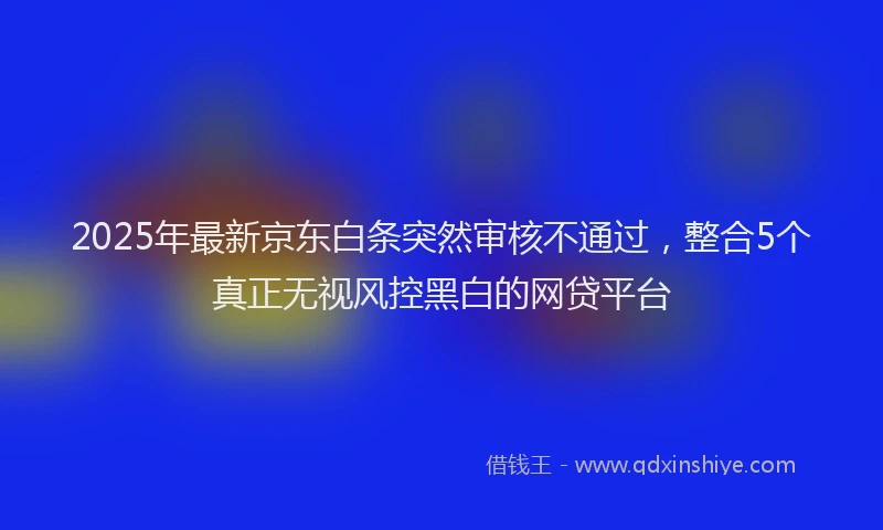 2025年最新京东白条突然审核不通过，整合5个真正无视风控黑白的网贷平台