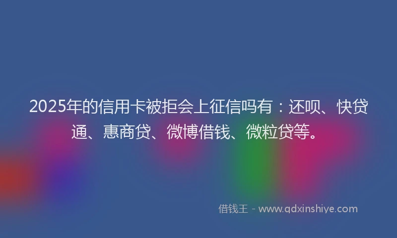 2025年的信用卡被拒会上征信吗有：还呗、快贷通、惠商贷、微博借钱、微粒贷等。