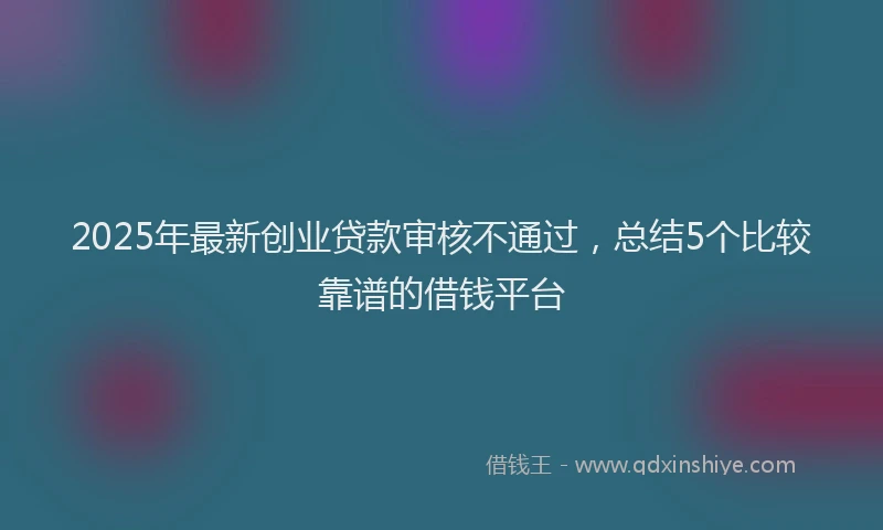 2025年最新创业贷款审核不通过，总结5个比较靠谱的借钱平台