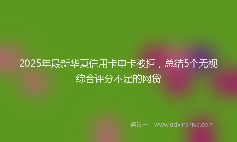 2025年最新华夏信用卡申卡被拒，总结5个无视综合评分不足的网贷