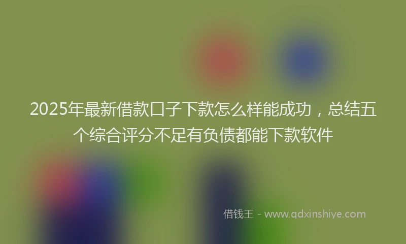 2025年最新借款口子下款怎么样能成功，总结五个综合评分不足有负债都能下款软件