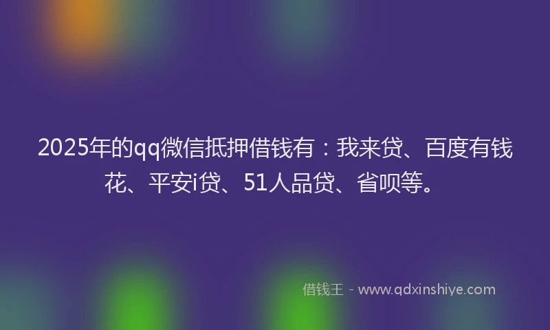 2025年的qq微信抵押借钱有：我来贷、百度有钱花、平安i贷、51人品贷、省呗等。