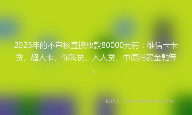 2025年的不审核直接放款80000元有：维信卡卡贷、超人卡、你我贷、人人贷、中原消费金融等。