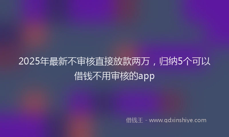 2025年最新不审核直接放款两万，归纳5个可以借钱不用审核的app