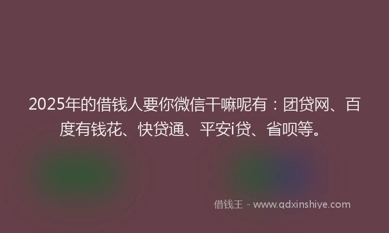 2025年的借钱人要你微信干嘛呢有：团贷网、百度有钱花、快贷通、平安i贷、省呗等。