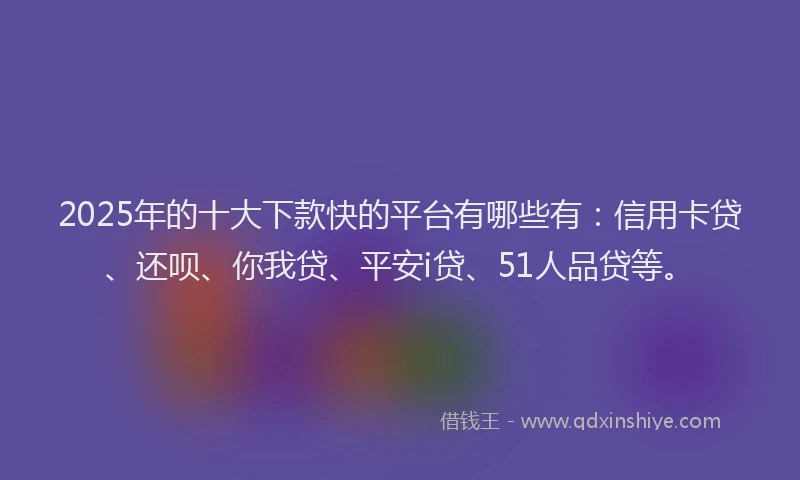 2025年的十大下款快的平台有哪些有：信用卡贷、还呗、你我贷、平安i贷、51人品贷等。