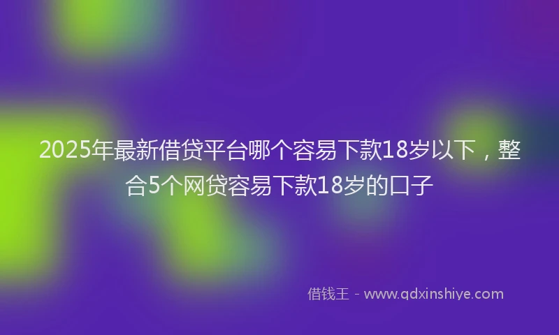 2025年最新借贷平台哪个容易下款18岁以下，整合5个网贷容易下款18岁的口子