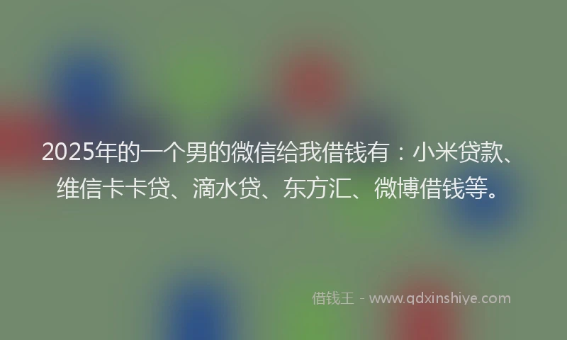 2025年的一个男的微信给我借钱有：小米贷款、维信卡卡贷、滴水贷、东方汇、微博借钱等。