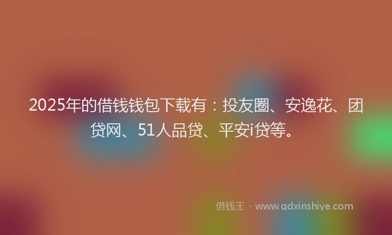 2025年的借钱钱包下载有：投友圈、安逸花、团贷网、51人品贷、平安i贷等。
