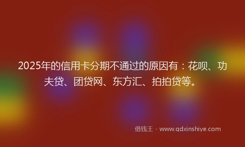 2025年的信用卡分期不通过的原因有：花呗、功夫贷、团贷网、东方汇、拍拍贷等。