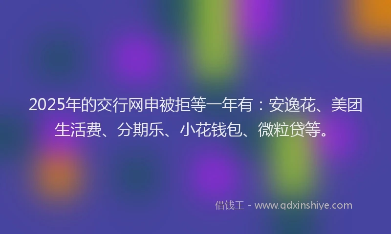 2025年的交行网申被拒等一年有：安逸花、美团生活费、分期乐、小花钱包、微粒贷等。