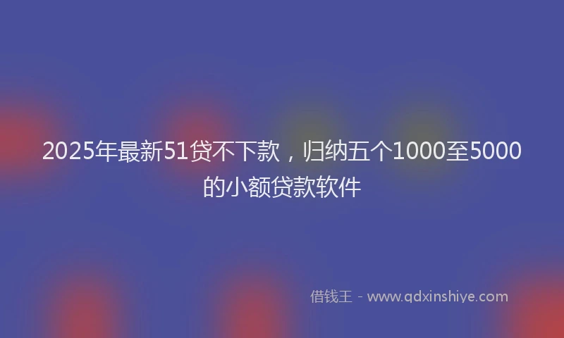 2025年最新51贷不下款，归纳五个1000至5000的小额贷款软件
