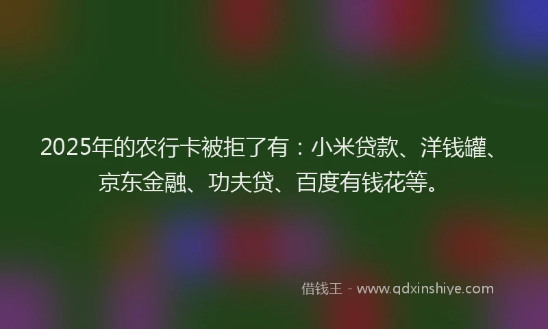 2025年的农行卡被拒了有：小米贷款、洋钱罐、京东金融、功夫贷、百度有钱花等。