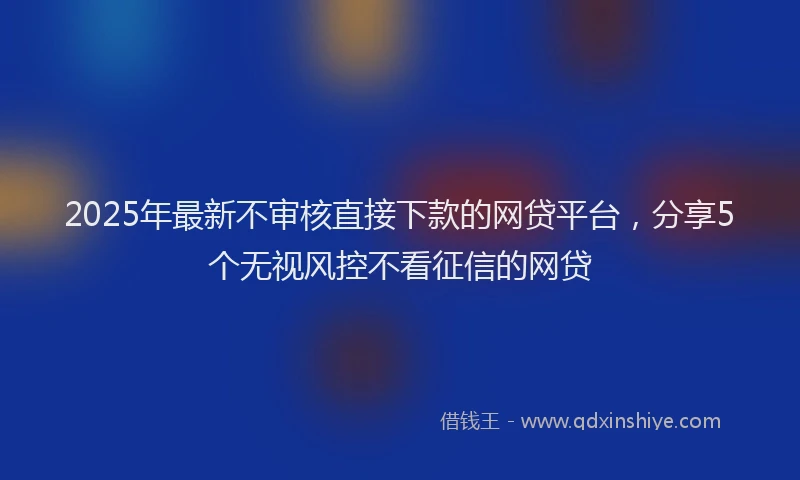 2025年最新不审核直接下款的网贷平台，分享5个无视风控不看征信的网贷