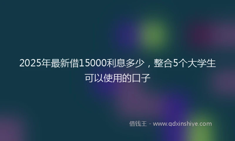 2025年最新借15000利息多少，整合5个大学生可以使用的口子