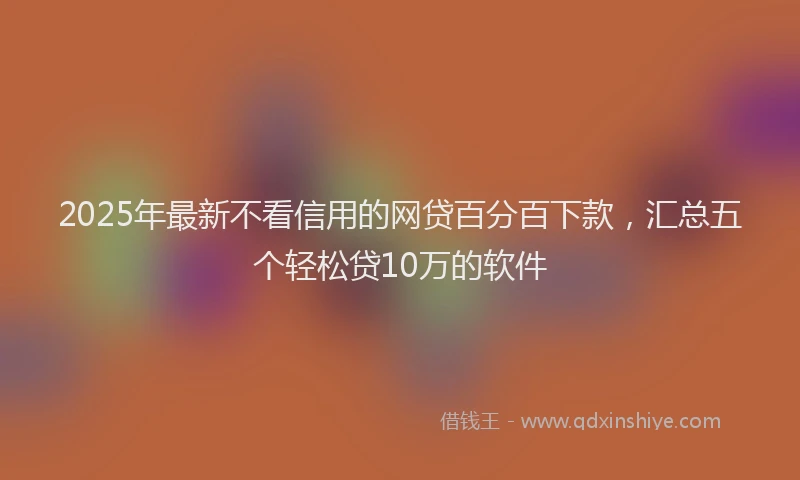 2025年最新不看信用的网贷百分百下款，汇总五个轻松贷10万的软件