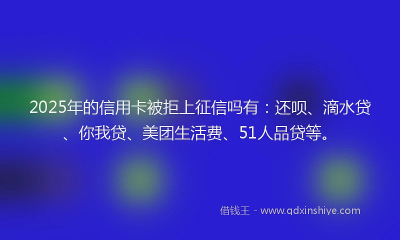 2025年的信用卡被拒上征信吗有：还呗、滴水贷、你我贷、美团生活费、51人品贷等。