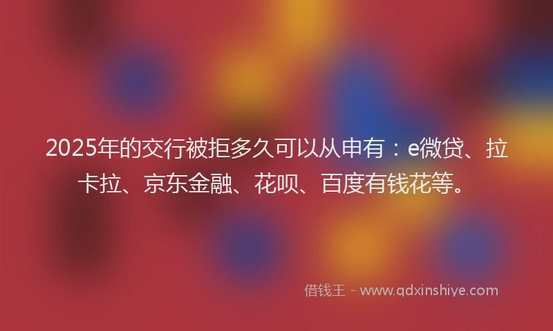 2025年的交行被拒多久可以从申有：e微贷、拉卡拉、京东金融、花呗、百度有钱花等。