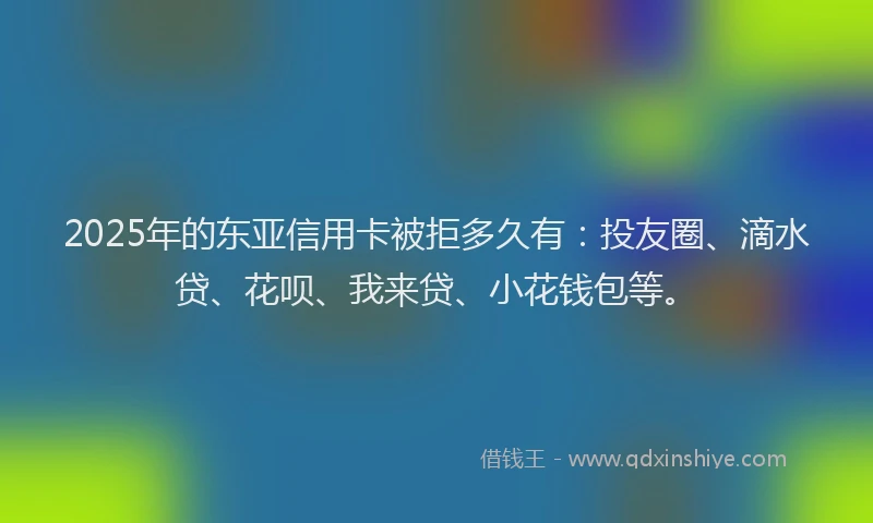 2025年的东亚信用卡被拒多久有：投友圈、滴水贷、花呗、我来贷、小花钱包等。
