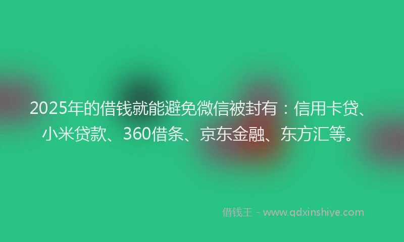 2025年的借钱就能避免微信被封有：信用卡贷、小米贷款、360借条、京东金融、东方汇等。