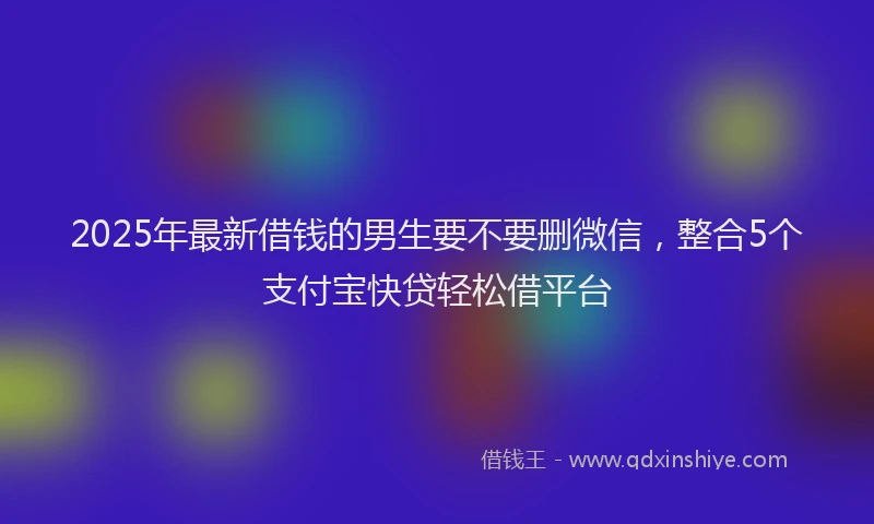 2025年最新借钱的男生要不要删微信，整合5个支付宝快贷轻松借平台