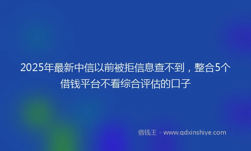 2025年最新中信以前被拒信息查不到，整合5个借钱平台不看综合评估的口子
