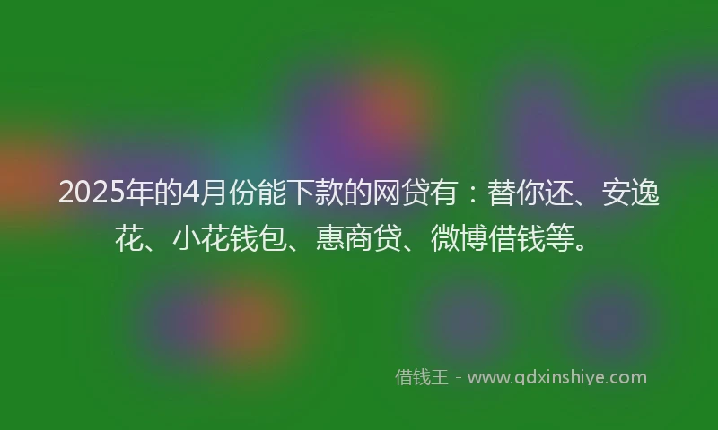 2025年的4月份能下款的网贷有：替你还、安逸花、小花钱包、惠商贷、微博借钱等。