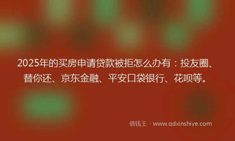 2025年的买房申请贷款被拒怎么办有：投友圈、替你还、京东金融、平安口袋银行、花呗等。