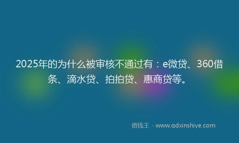 2025年的为什么被审核不通过有：e微贷、360借条、滴水贷、拍拍贷、惠商贷等。