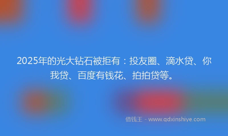 2025年的光大钻石被拒有：投友圈、滴水贷、你我贷、百度有钱花、拍拍贷等。