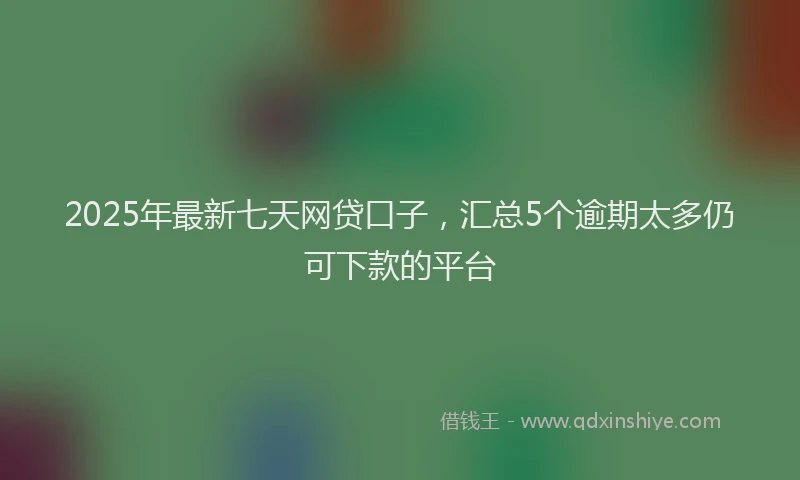 2025年最新七天网贷口子，汇总5个逾期太多仍可下款的平台