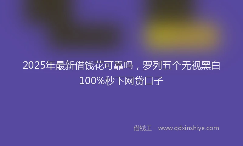 2025年最新借钱花可靠吗，罗列五个无视黑白100%秒下网贷口子