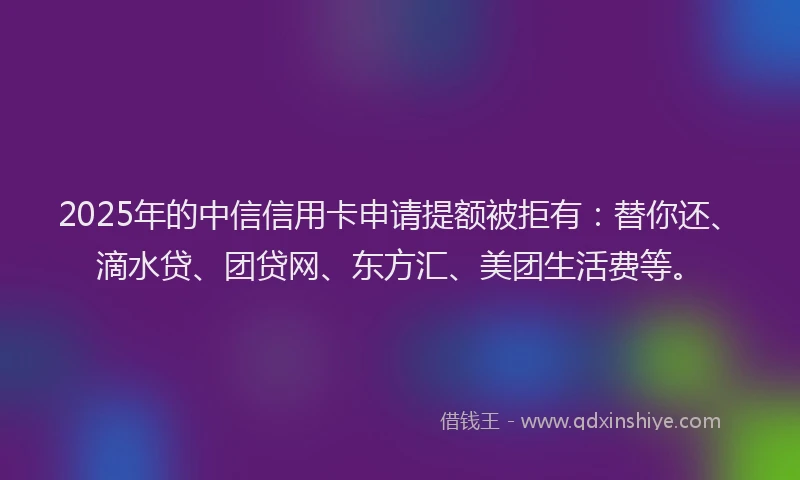 2025年的中信信用卡申请提额被拒有：替你还、滴水贷、团贷网、东方汇、美团生活费等。