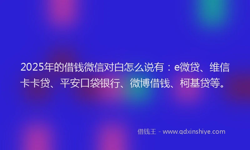 2025年的借钱微信对白怎么说有：e微贷、维信卡卡贷、平安口袋银行、微博借钱、柯基贷等。